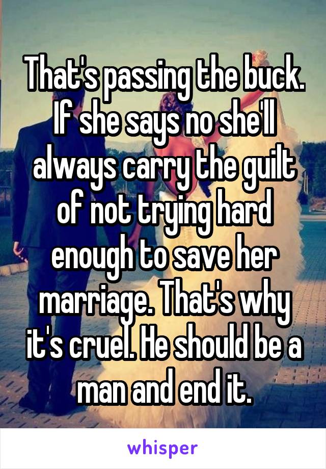 That's passing the buck. If she says no she'll always carry the guilt of not trying hard enough to save her marriage. That's why it's cruel. He should be a man and end it.