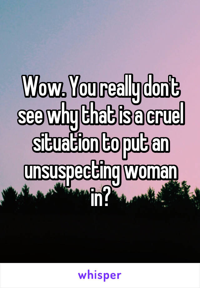 Wow. You really don't see why that is a cruel situation to put an unsuspecting woman in?