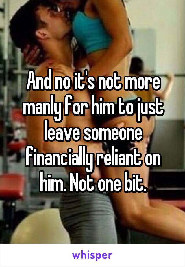 And no it's not more manly for him to just leave someone financially reliant on him. Not one bit.