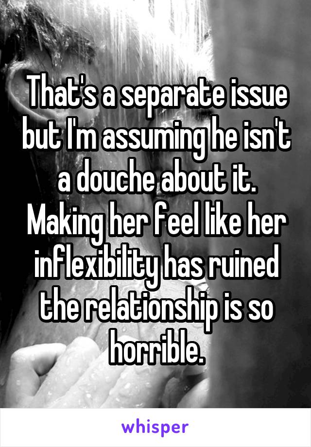 That's a separate issue but I'm assuming he isn't a douche about it. Making her feel like her inflexibility has ruined the relationship is so horrible.