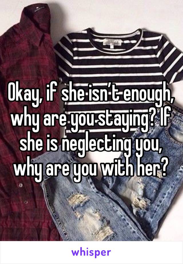 Okay, if she isn’t enough, why are you staying? If she is neglecting you, why are you with her? 