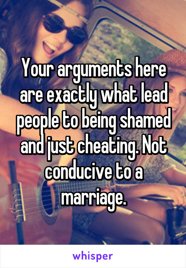 Your arguments here are exactly what lead people to being shamed and just cheating. Not conducive to a marriage.