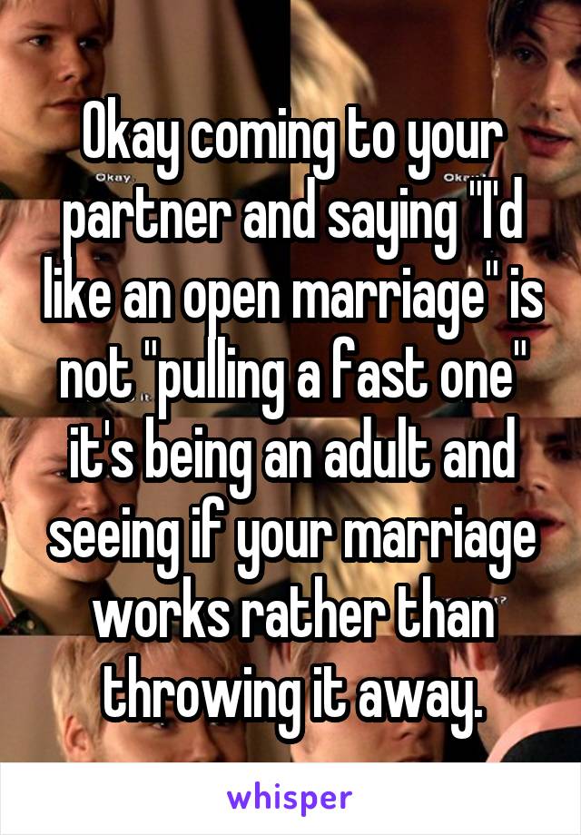 Okay coming to your partner and saying "I'd like an open marriage" is not "pulling a fast one" it's being an adult and seeing if your marriage works rather than throwing it away.