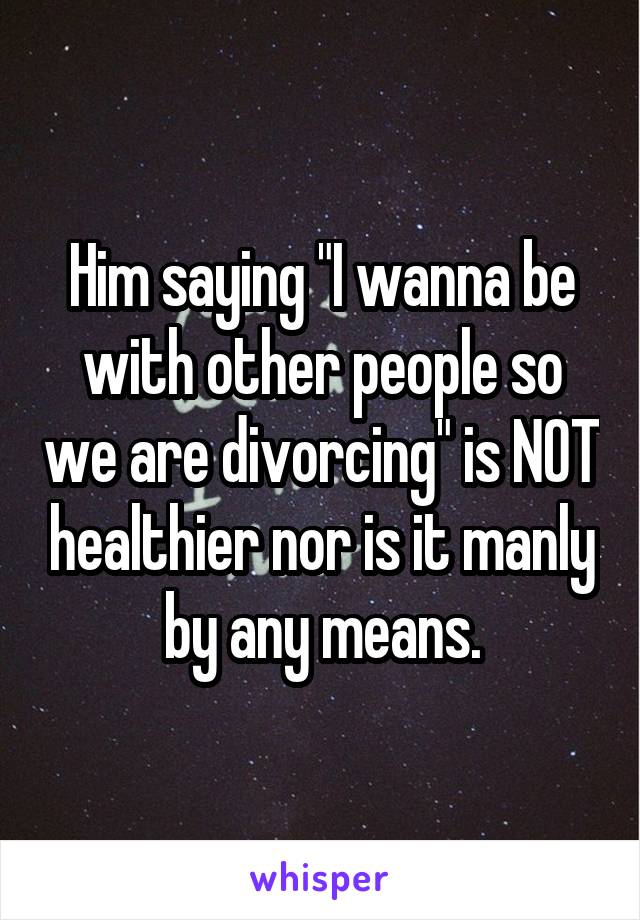 Him saying "I wanna be with other people so we are divorcing" is NOT healthier nor is it manly by any means.