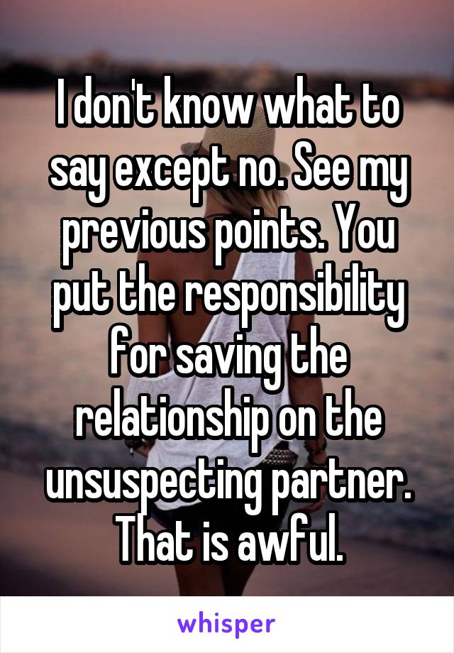 I don't know what to say except no. See my previous points. You put the responsibility for saving the relationship on the unsuspecting partner. That is awful.