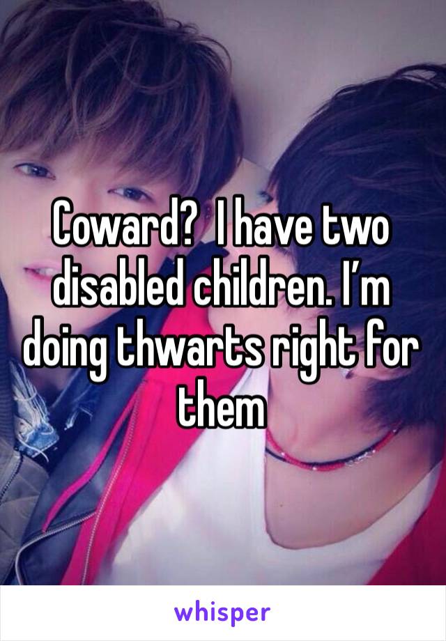 Coward?  I have two disabled children. I’m doing thwarts right for them 