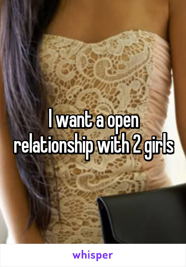 I want a open relationship with 2 girls