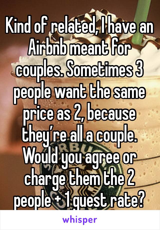 Kind of related, I have an Airbnb meant for couples. Sometimes 3 people want the same price as 2, because they’re all a couple. Would you agree or charge them the 2 people + 1 guest rate?