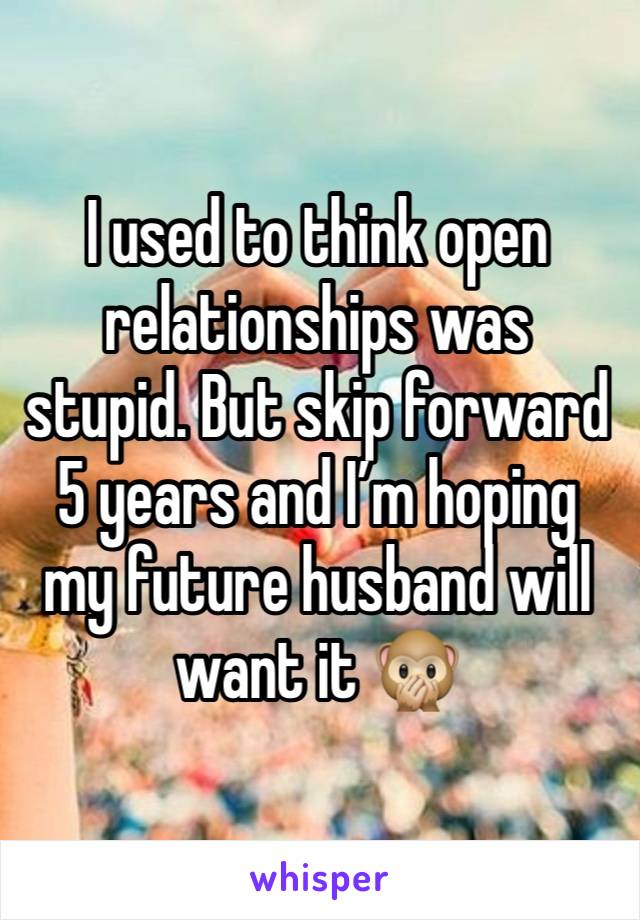 I used to think open relationships was stupid. But skip forward 5 years and I’m hoping my future husband will want it 🙊