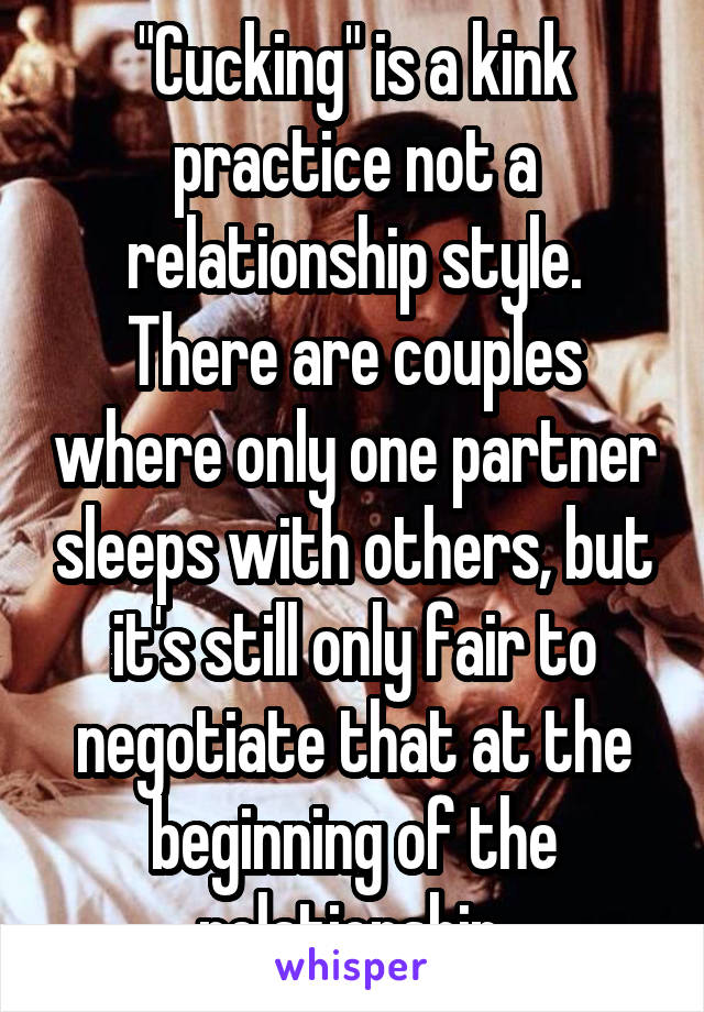 "Cucking" is a kink practice not a relationship style. There are couples where only one partner sleeps with others, but it's still only fair to negotiate that at the beginning of the relationship.