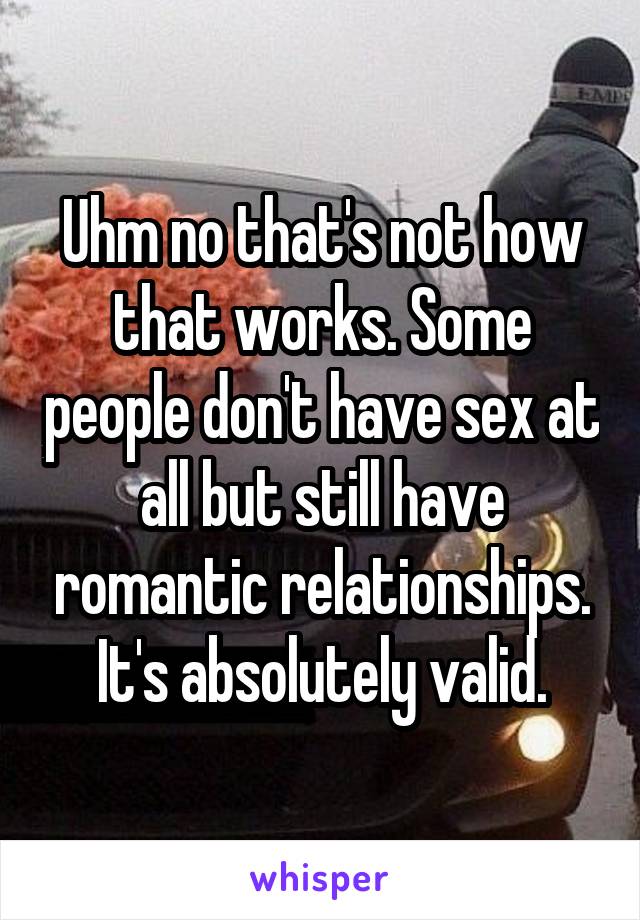 Uhm no that's not how that works. Some people don't have sex at all but still have romantic relationships. It's absolutely valid.