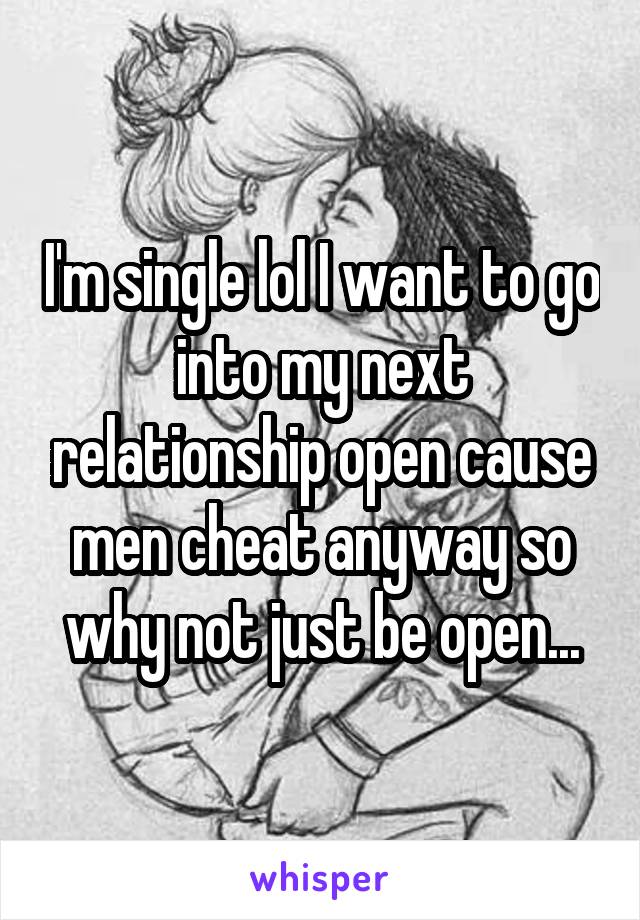 I'm single lol I want to go into my next relationship open cause men cheat anyway so why not just be open...