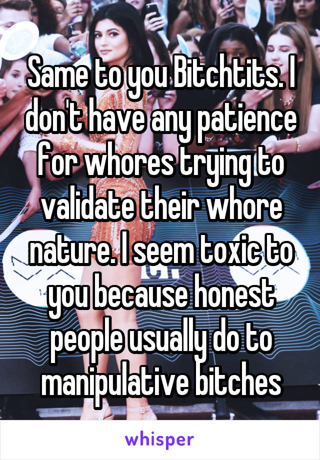 Same to you Bitchtits. I don't have any patience for whores trying to validate their whore nature. I seem toxic to you because honest people usually do to manipulative bitches