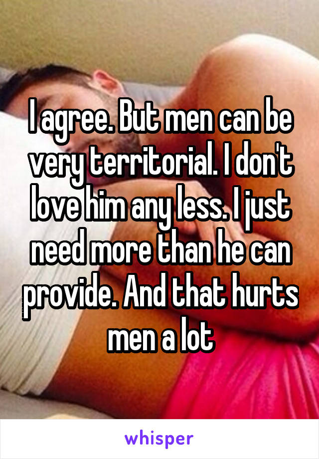 I agree. But men can be very territorial. I don't love him any less. I just need more than he can provide. And that hurts men a lot