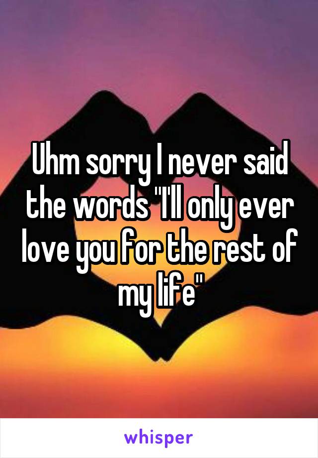 Uhm sorry I never said the words "I'll only ever love you for the rest of my life"