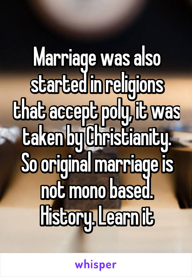 Marriage was also started in religions that accept poly, it was taken by Christianity. So original marriage is not mono based. History. Learn it