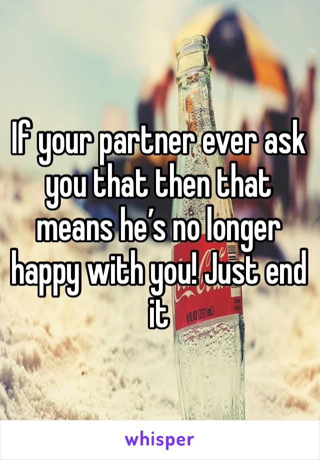 If your partner ever ask you that then that means he’s no longer happy with you! Just end it