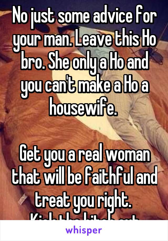 No just some advice for your man. Leave this Ho bro. She only a Ho and you can't make a Ho a housewife. 

Get you a real woman that will be faithful and treat you right. 
Kick the bitch out