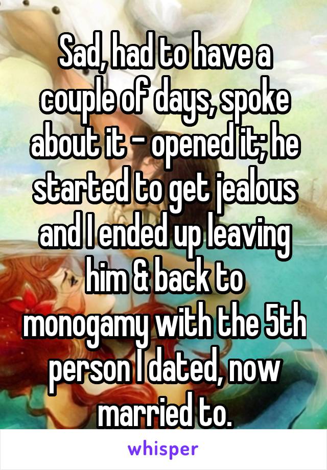 Sad, had to have a couple of days, spoke about it - opened it; he started to get jealous and I ended up leaving him & back to monogamy with the 5th person I dated, now married to.