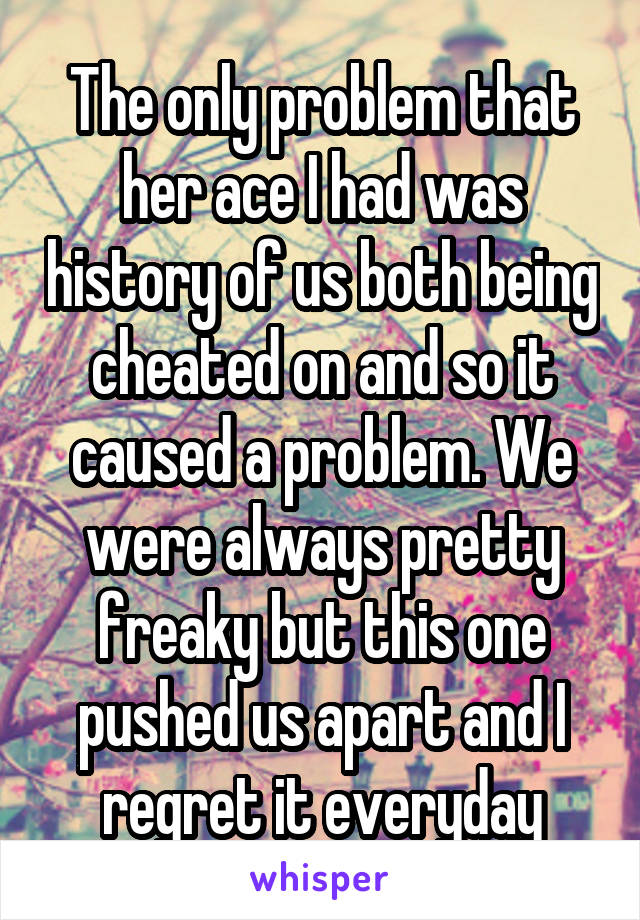 The only problem that her ace I had was history of us both being cheated on and so it caused a problem. We were always pretty freaky but this one pushed us apart and I regret it everyday