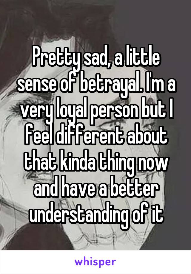 Pretty sad, a little sense of betrayal. I'm a very loyal person but I feel different about that kinda thing now and have a better understanding of it