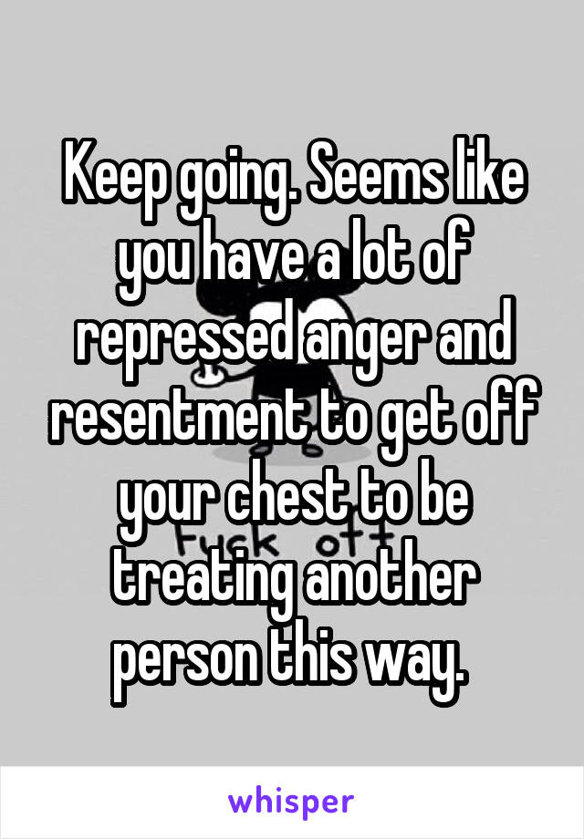 Keep going. Seems like you have a lot of repressed anger and resentment to get off your chest to be treating another person this way. 