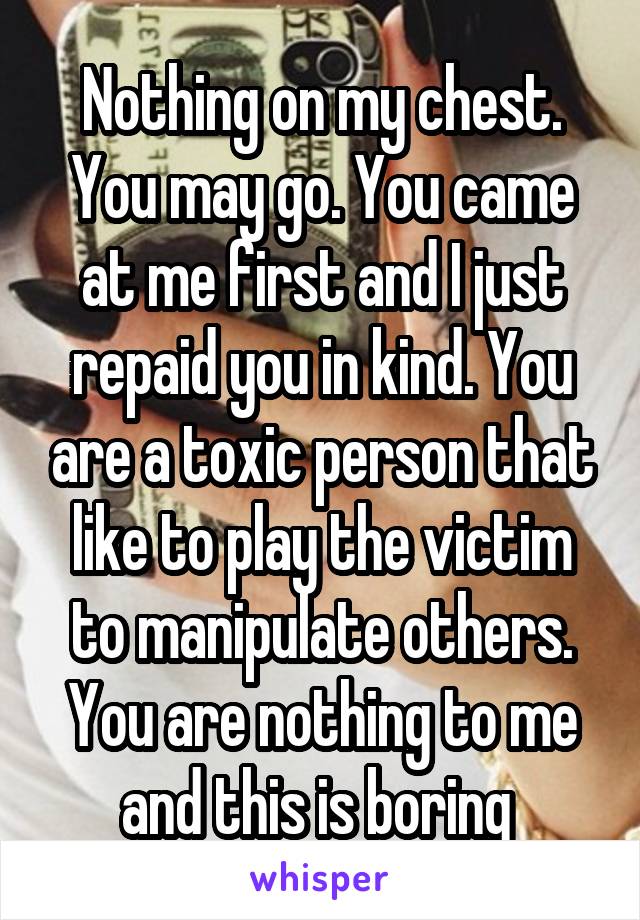 Nothing on my chest. You may go. You came at me first and I just repaid you in kind. You are a toxic person that like to play the victim to manipulate others. You are nothing to me and this is boring 