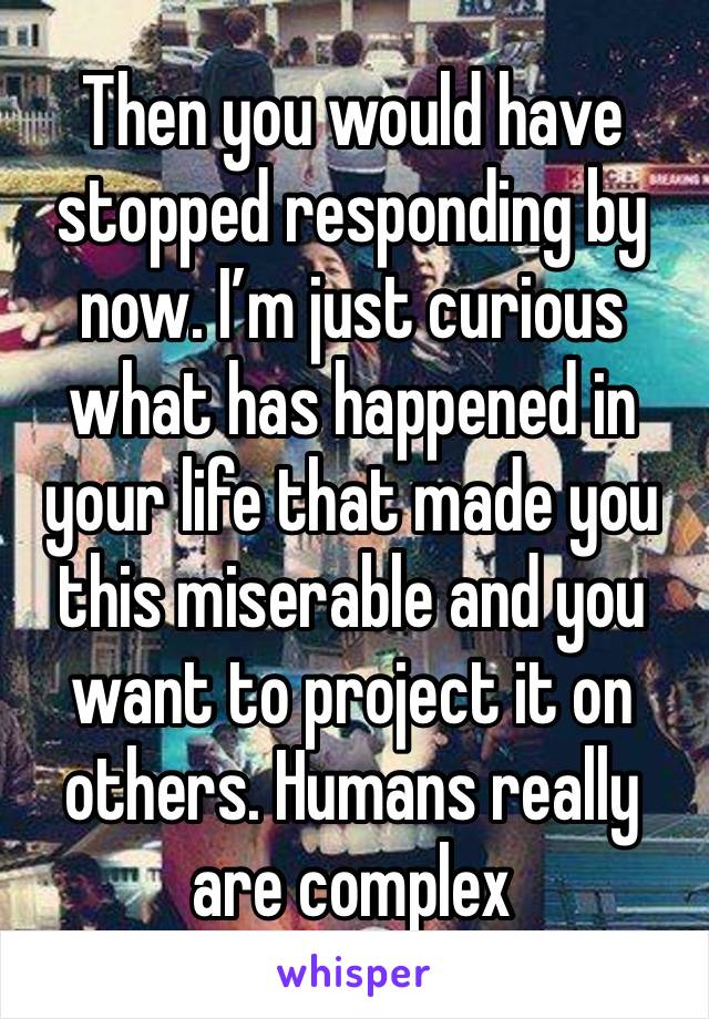 Then you would have stopped responding by now. I’m just curious what has happened in your life that made you this miserable and you want to project it on others. Humans really are complex