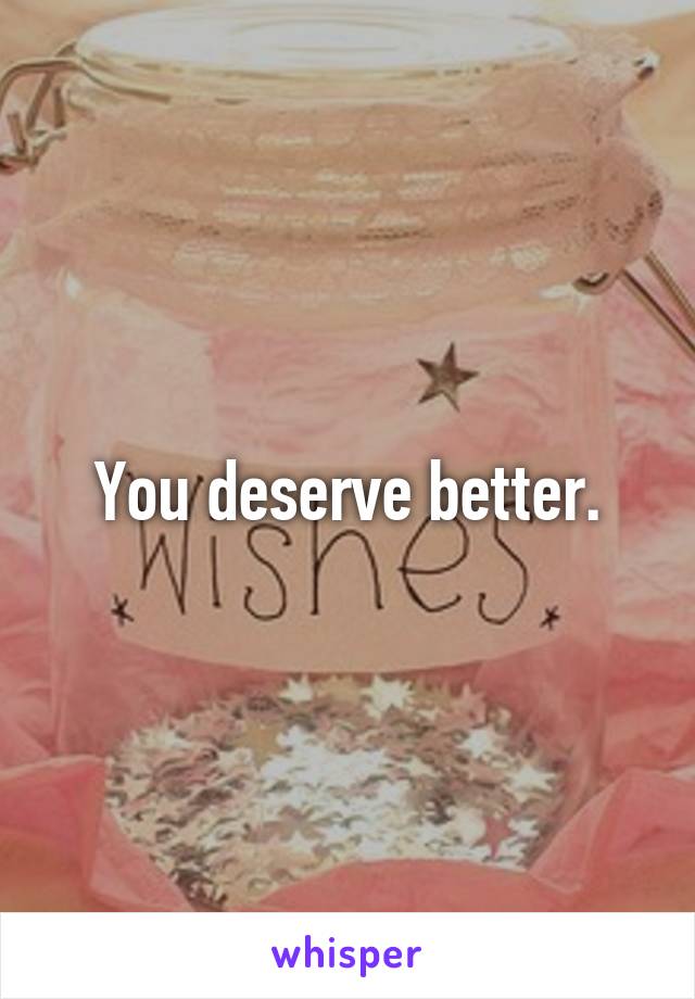 You deserve better.