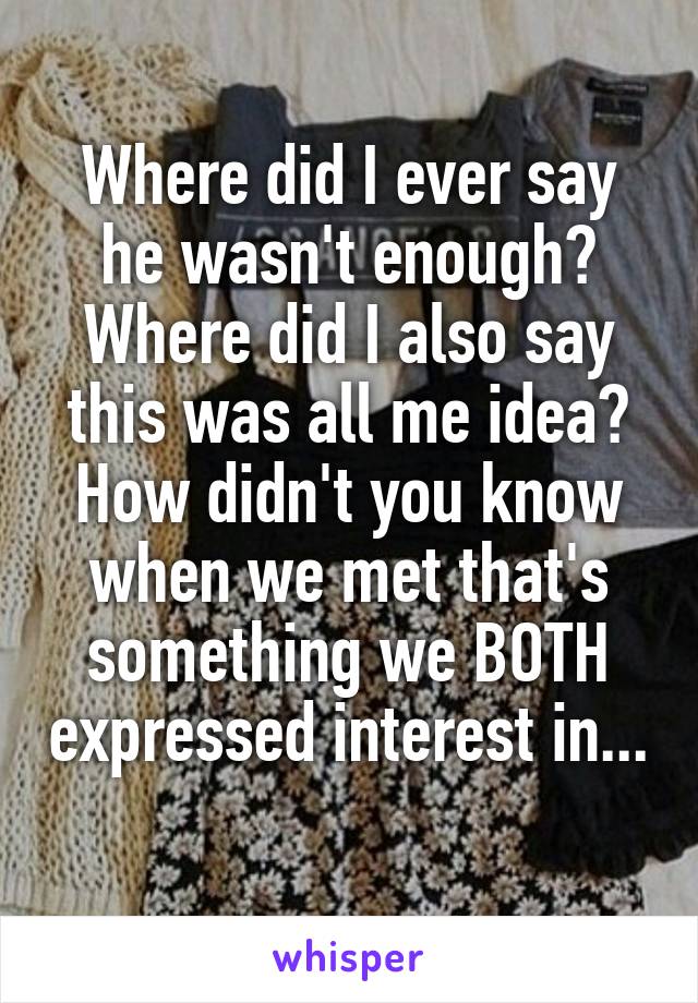 Where did I ever say he wasn't enough? Where did I also say this was all me idea? How didn't you know when we met that's something we BOTH expressed interest in... 