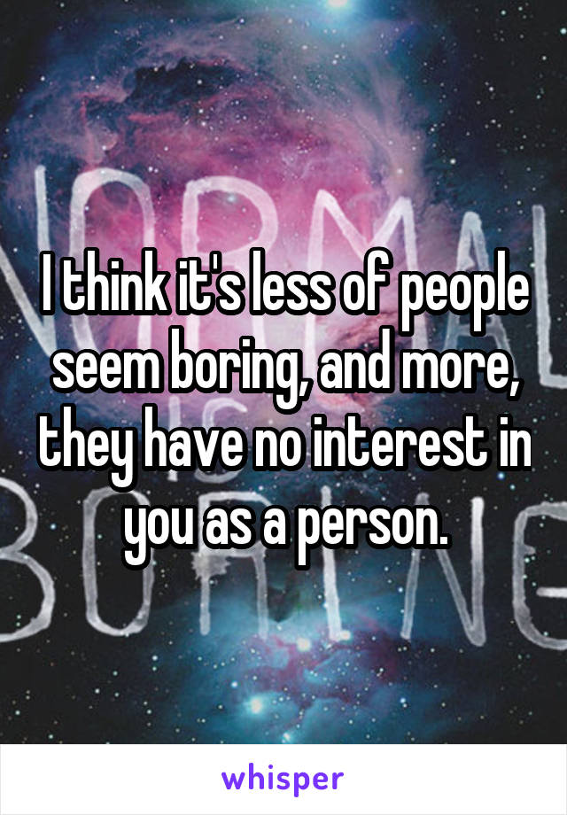 I think it's less of people seem boring, and more, they have no interest in you as a person.