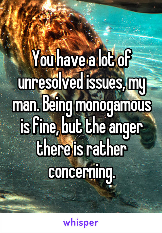 You have a lot of unresolved issues, my man. Being monogamous is fine, but the anger there is rather concerning.