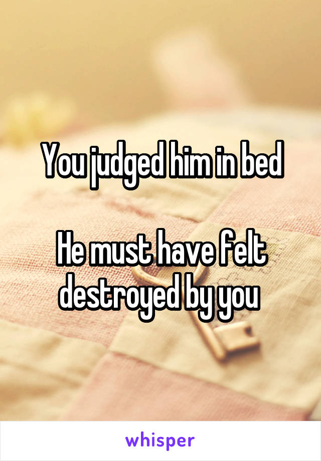 You judged him in bed

He must have felt destroyed by you 