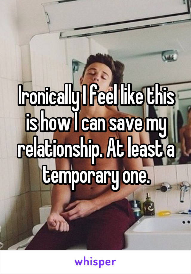 Ironically I feel like this is how I can save my relationship. At least a temporary one.