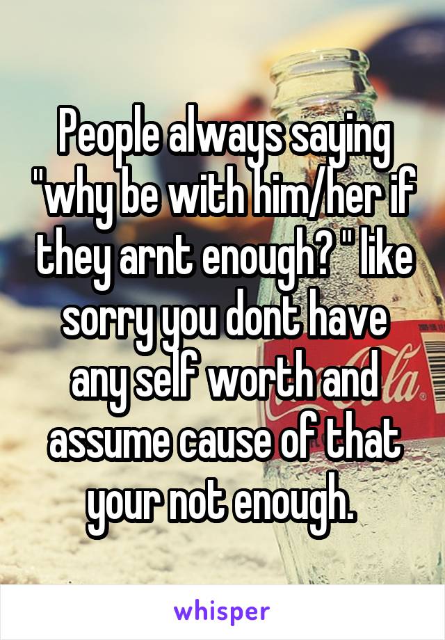 People always saying "why be with him/her if they arnt enough? " like sorry you dont have any self worth and assume cause of that your not enough. 