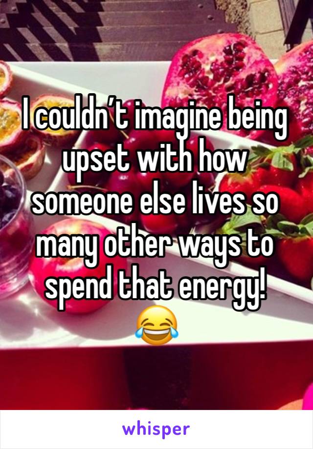 I couldn’t imagine being upset with how someone else lives so many other ways to spend that energy!
😂