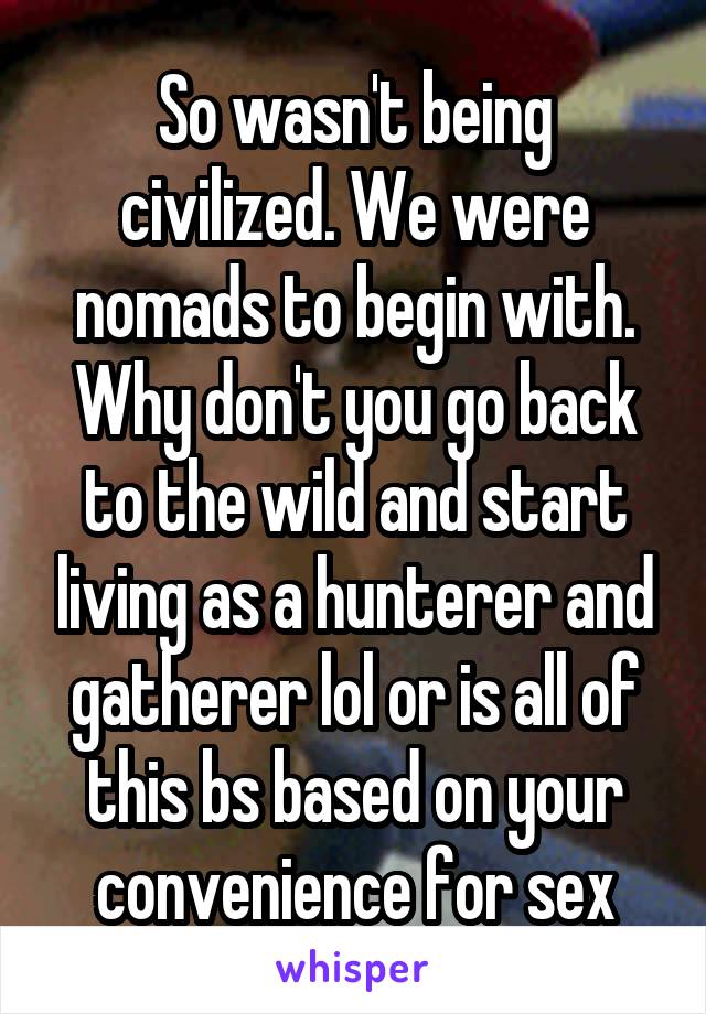 So wasn't being civilized. We were nomads to begin with. Why don't you go back to the wild and start living as a hunterer and gatherer lol or is all of this bs based on your convenience for sex