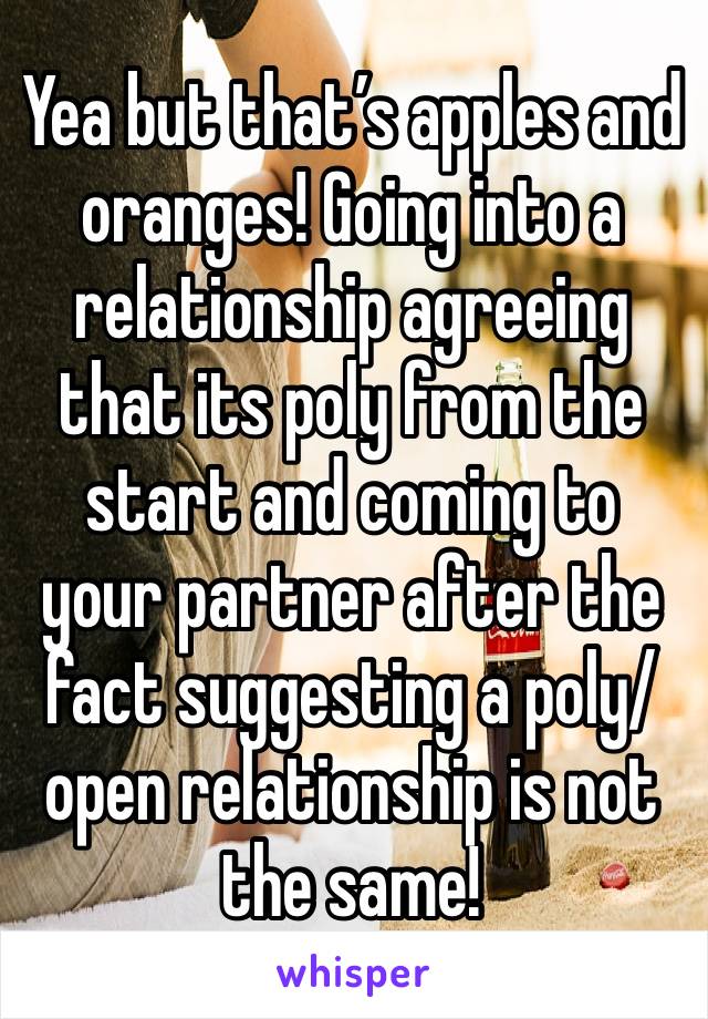 Yea but that’s apples and oranges! Going into a relationship agreeing that its poly from the start and coming to your partner after the fact suggesting a poly/open relationship is not the same!