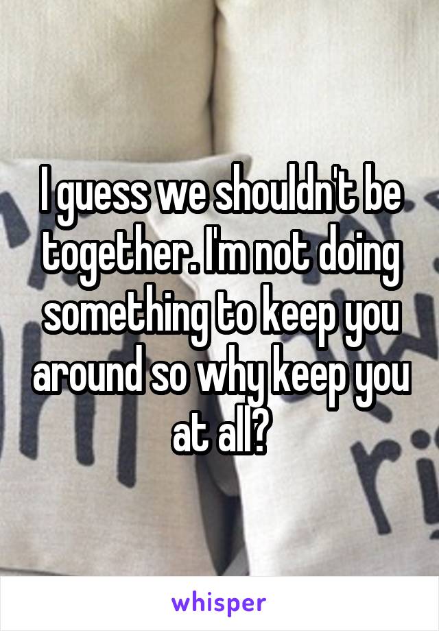 I guess we shouldn't be together. I'm not doing something to keep you around so why keep you at all?