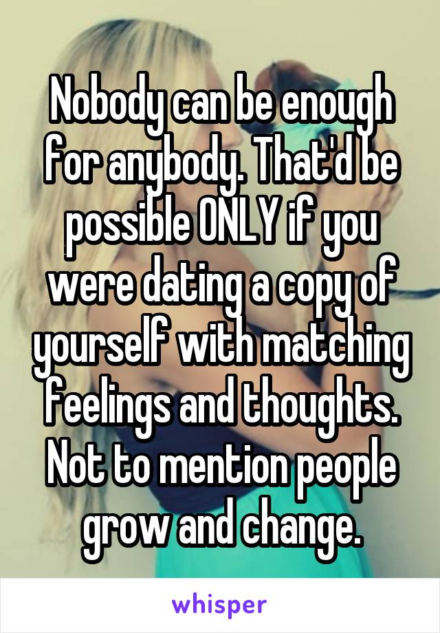 Nobody can be enough for anybody. That'd be possible ONLY if you were dating a copy of yourself with matching feelings and thoughts. Not to mention people grow and change.