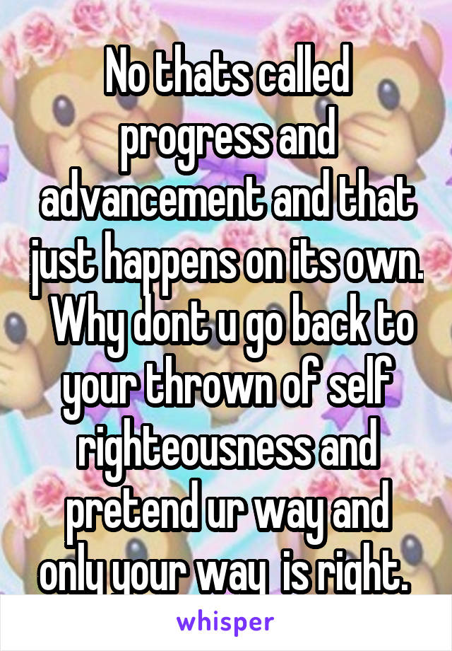 No thats called progress and advancement and that just happens on its own.  Why dont u go back to your thrown of self righteousness and pretend ur way and only your way  is right. 