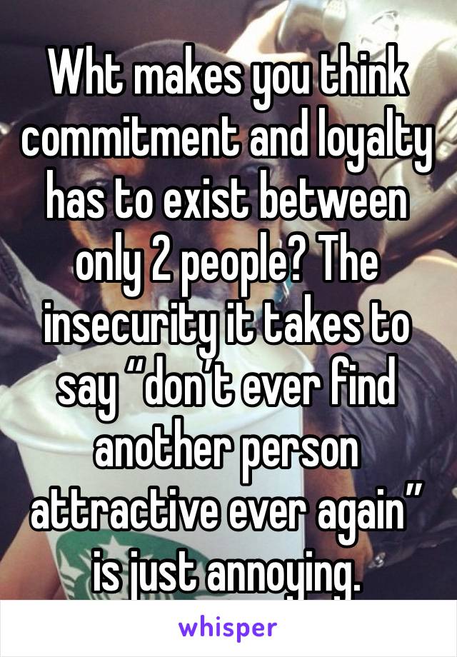 Wht makes you think commitment and loyalty has to exist between only 2 people? The insecurity it takes to say “don’t ever find another person attractive ever again” is just annoying. 