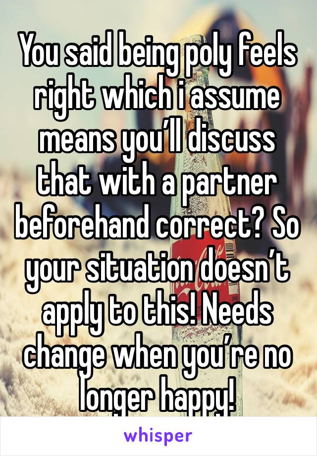 You said being poly feels right which i assume means you’ll discuss that with a partner beforehand correct? So your situation doesn’t apply to this! Needs change when you’re no longer happy! 