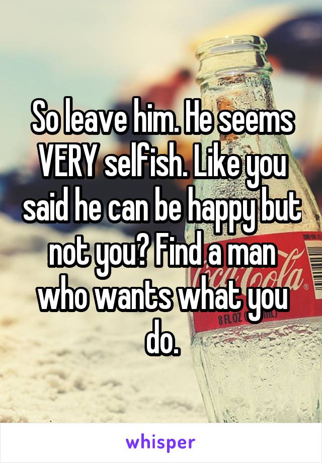 So leave him. He seems VERY selfish. Like you said he can be happy but not you? Find a man who wants what you do.