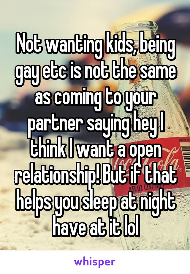 Not wanting kids, being gay etc is not the same as coming to your partner saying hey I think I want a open relationship! But if that helps you sleep at night have at it lol