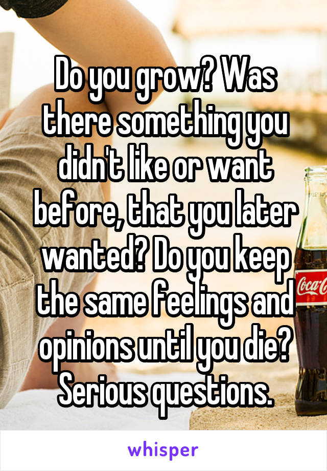 Do you grow? Was there something you didn't like or want before, that you later wanted? Do you keep the same feelings and opinions until you die?
Serious questions.