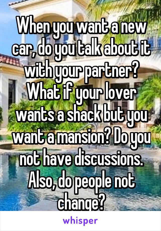 When you want a new car, do you talk about it with your partner? What if your lover wants a shack but you want a mansion? Do you not have discussions. Also, do people not change?