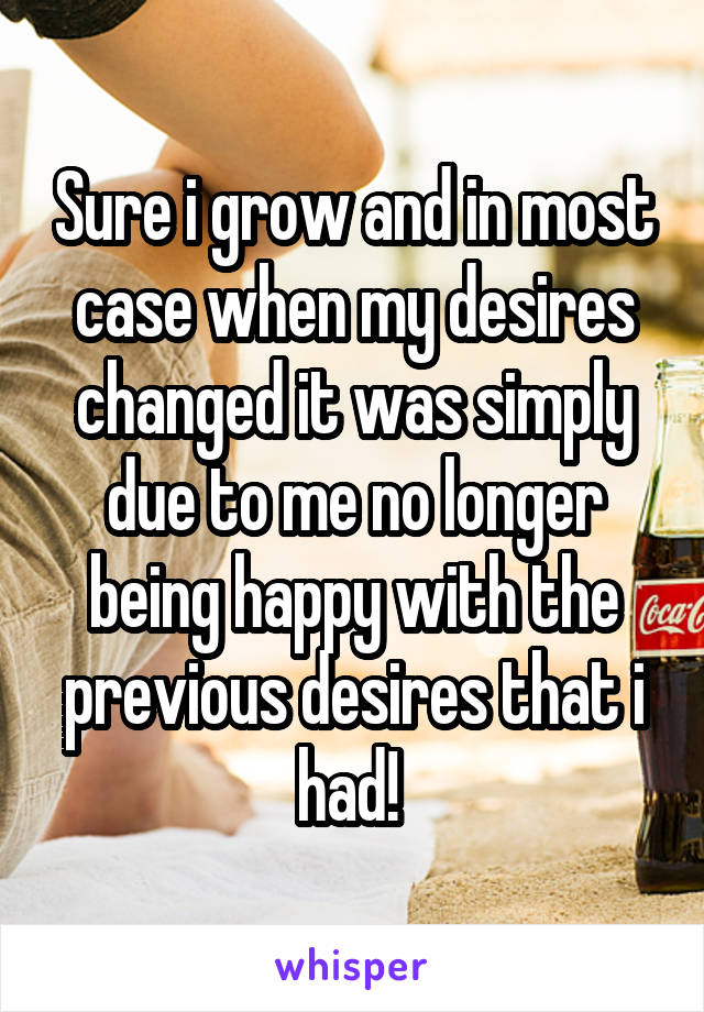 Sure i grow and in most case when my desires changed it was simply due to me no longer being happy with the previous desires that i had! 