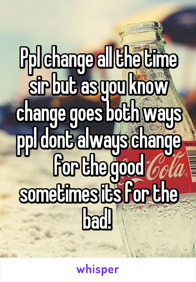 Ppl change all the time sir but as you know change goes both ways ppl dont always change for the good sometimes its for the bad! 