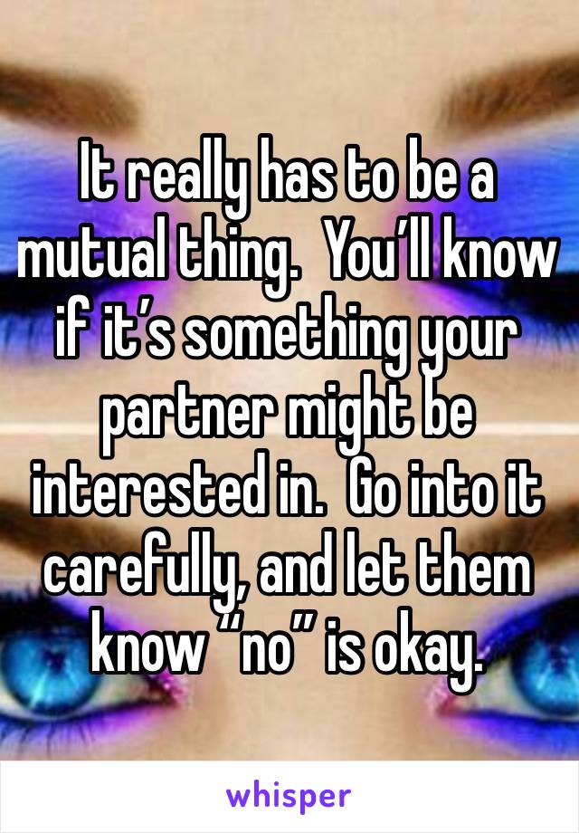 It really has to be a mutual thing.  You’ll know if it’s something your partner might be interested in.  Go into it carefully, and let them know “no” is okay.